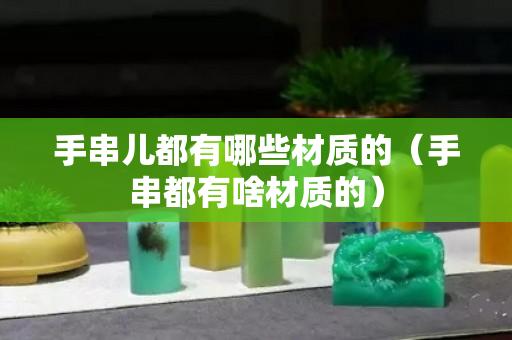 手串兒都有哪些材質(zhì)的（手串都有啥材質(zhì)的）