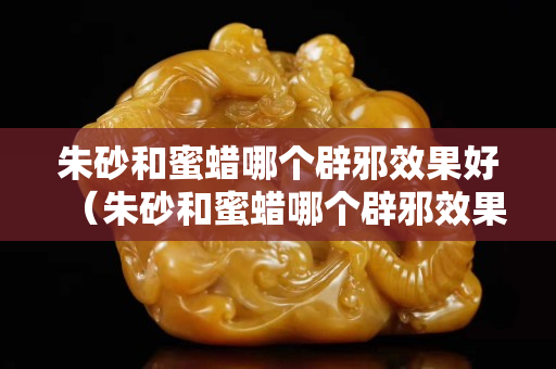 朱砂和蜜蠟哪個辟邪效果好（朱砂和蜜蠟哪個辟邪效果好點）