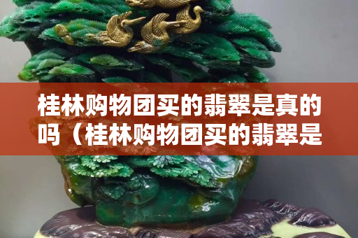 桂林購物團買的翡翠是真的嗎（桂林購物團買的翡翠是真的嗎嗎）
