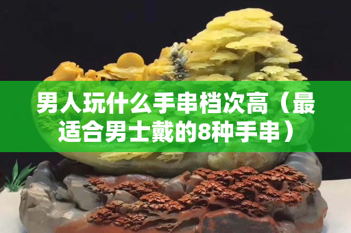 男人玩什么手串檔次高（最適合男士戴的8種手串）