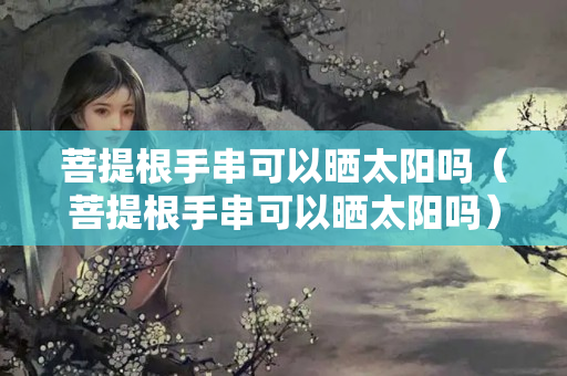 菩提根手串可以曬太陽嗎（菩提根手串可以曬太陽嗎）