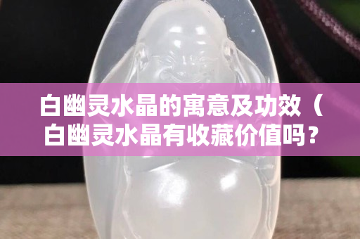 白幽靈水晶的寓意及功效（白幽靈水晶有收藏價值嗎？）