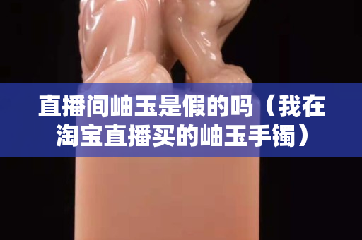 直播間岫玉是假的嗎（我在淘寶直播買的岫玉手鐲）