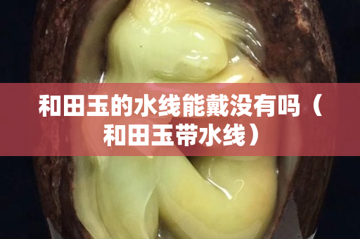 和田玉的水線能戴沒有嗎（和田玉帶水線）