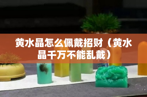 黃水晶怎么佩戴招財（黃水晶千萬不能亂戴）