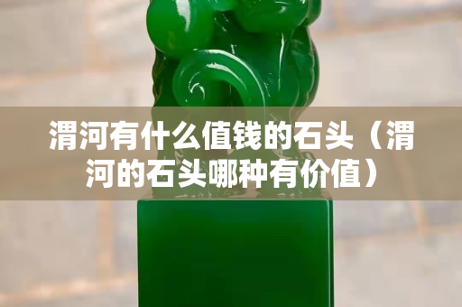 渭河有什么值錢的石頭（渭河的石頭哪種有價值）