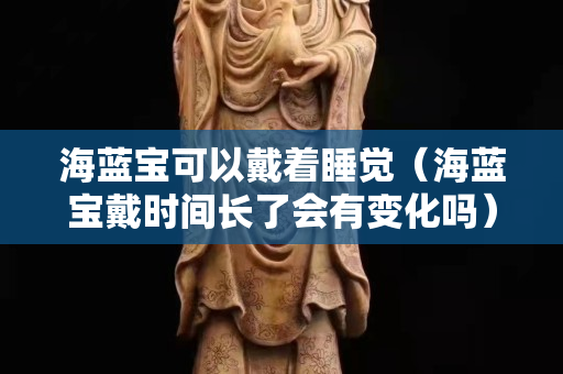 海藍(lán)寶可以戴著睡覺（海藍(lán)寶戴時間長了會有變化嗎）