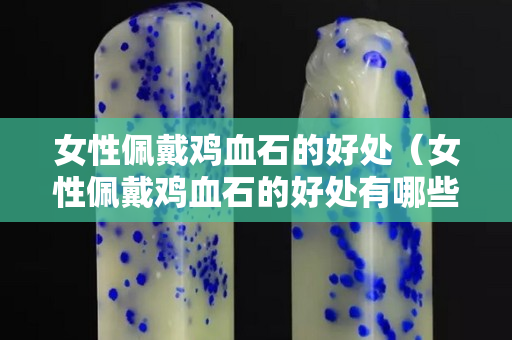 女性佩戴雞血石的好處（女性佩戴雞血石的好處有哪些）