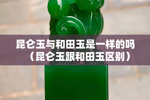 昆侖玉與和田玉是一樣的嗎（昆侖玉跟和田玉區別）