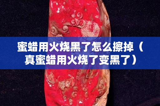 蜜蠟用火燒黑了怎么擦掉（真蜜蠟用火燒了變黑了）