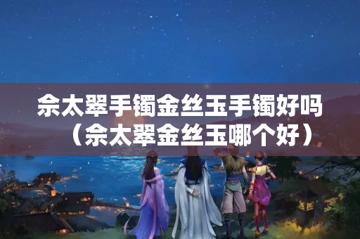 佘太翠手鐲金絲玉手鐲好嗎（佘太翠金絲玉哪個好）