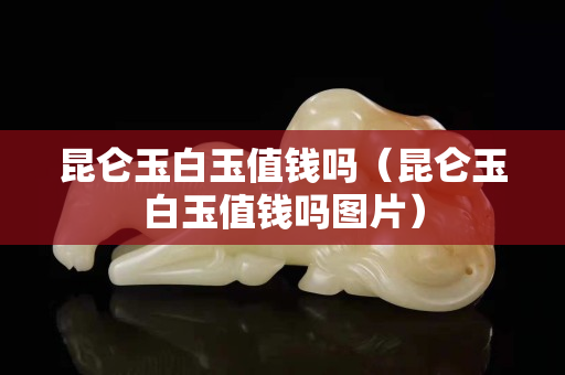 昆侖玉白玉值錢嗎（昆侖玉白玉值錢嗎圖片）