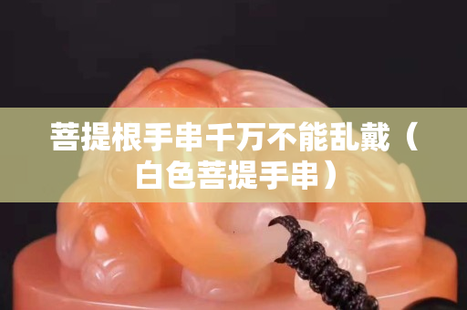 菩提根手串千萬不能亂戴（白色菩提手串）