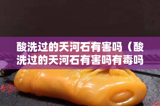 酸洗過的天河石有害嗎（酸洗過的天河石有害嗎有毒嗎）