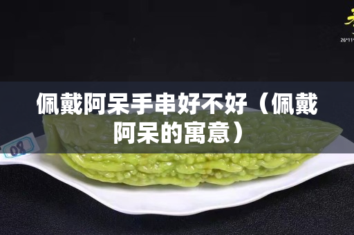 佩戴阿呆手串好不好（佩戴阿呆的寓意）