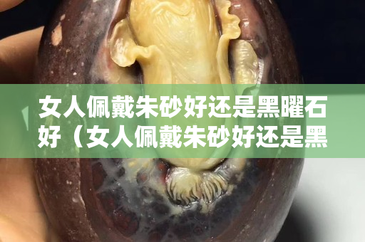 女人佩戴朱砂好還是黑曜石好（女人佩戴朱砂好還是黑曜石好呢）
