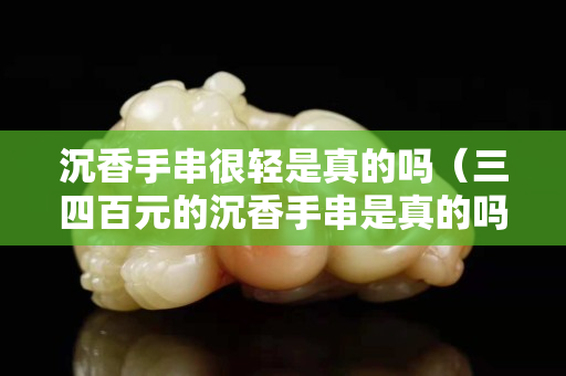 沉香手串很輕是真的嗎（三四百元的沉香手串是真的嗎）