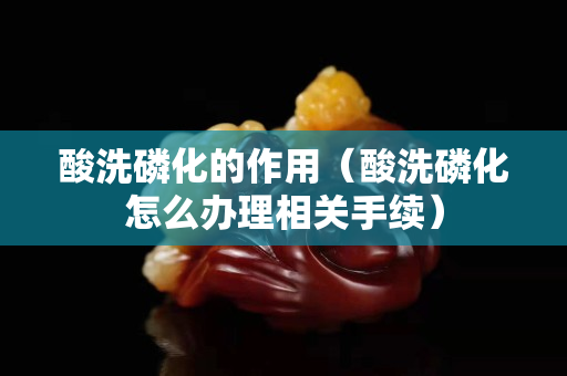 酸洗磷化的作用（酸洗磷化怎么辦理相關手續）