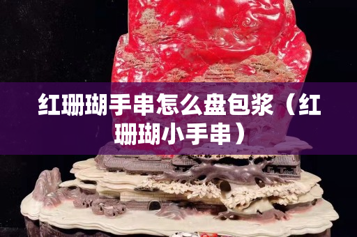 紅珊瑚手串怎么盤包漿（紅珊瑚小手串）