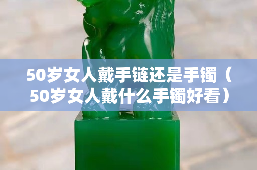 50歲女人戴手鏈還是手鐲（50歲女人戴什么手鐲好看）