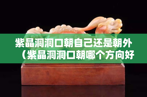 紫晶洞洞口朝自己還是朝外（紫晶洞洞口朝哪個(gè)方向好）