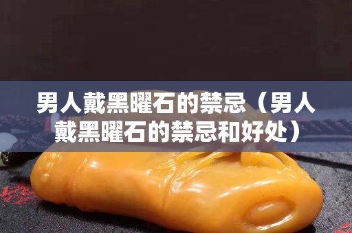男人戴黑曜石的禁忌（男人戴黑曜石的禁忌和好處）