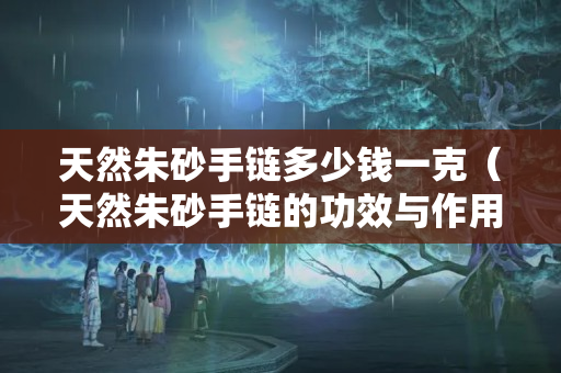 天然朱砂手鏈多少錢一克（天然朱砂手鏈的功效與作用）