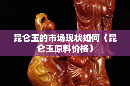昆侖玉的市場(chǎng)現(xiàn)狀如何（昆侖玉原料價(jià)格）