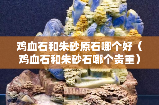 雞血石和朱砂原石哪個(gè)好（雞血石和朱砂石哪個(gè)貴重）