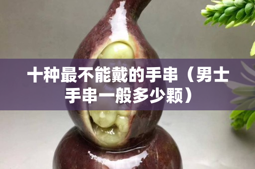 十種最不能戴的手串（男士手串一般多少顆）