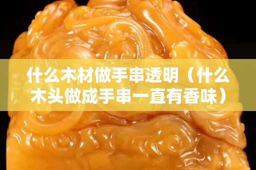 什么木材做手串透明（什么木頭做成手串一直有香味）