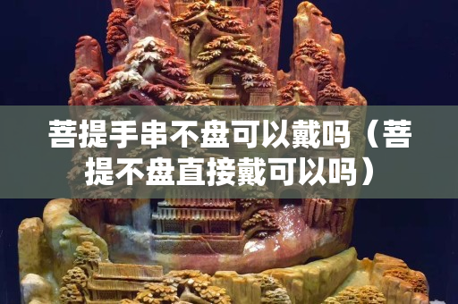 菩提手串不盤可以戴嗎（菩提不盤直接戴可以嗎）