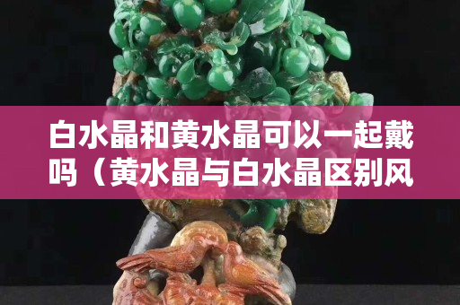 白水晶和黃水晶可以一起戴嗎（黃水晶與白水晶區(qū)別風(fēng)水上）