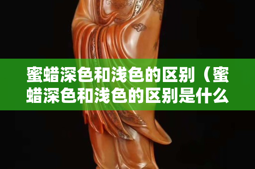 蜜蠟深色和淺色的區別（蜜蠟深色和淺色的區別是什么）