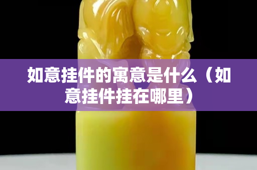 如意掛件的寓意是什么（如意掛件掛在哪里）