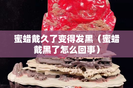 蜜蠟戴久了變得發黑（蜜蠟戴黑了怎么回事）