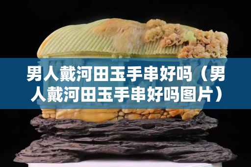 男人戴河田玉手串好嗎（男人戴河田玉手串好嗎圖片）