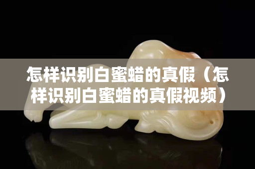 怎樣識別白蜜蠟的真假（怎樣識別白蜜蠟的真假視頻）