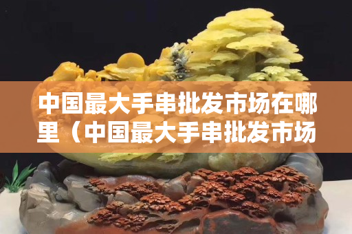 中國最大手串批發市場在哪里（中國最大手串批發市場在哪里進貨）