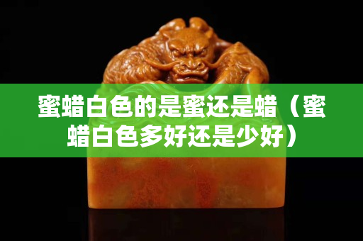 蜜蠟白色的是蜜還是蠟（蜜蠟白色多好還是少好）