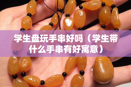 學生盤玩手串好嗎（學生帶什么手串有好寓意）