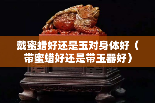 戴蜜蠟好還是玉對身體好（帶蜜蠟好還是帶玉器好）