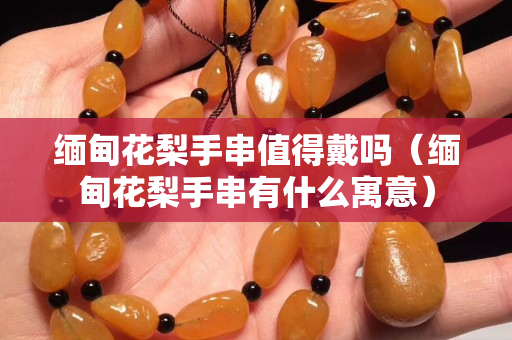 緬甸花梨手串值得戴嗎（緬甸花梨手串有什么寓意）