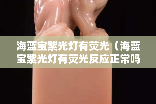 海藍寶紫光燈有熒光（海藍寶紫光燈有熒光反應(yīng)正常嗎）