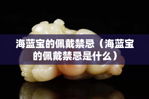 海藍寶的佩戴禁忌（海藍寶的佩戴禁忌是什么）