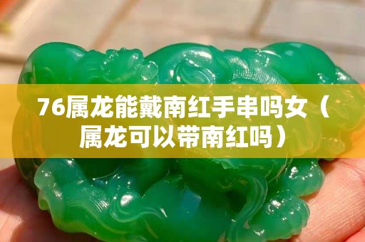 76屬龍能戴南紅手串嗎女（屬龍可以帶南紅嗎）