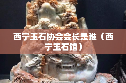 西寧玉石協會會長是誰（西寧玉石館）