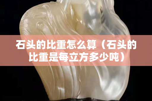 石頭的比重怎么算（石頭的比重是每立方多少噸）