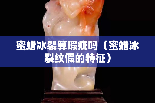 蜜蠟冰裂算瑕疵嗎（蜜蠟冰裂紋假的特征）