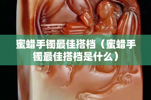 蜜蠟手鐲最佳搭檔（蜜蠟手鐲最佳搭檔是什么）